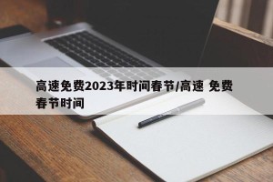 高速免费2023年时间春节/高速 免费 春节时间
