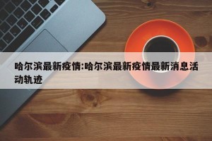 哈尔滨最新疫情:哈尔滨最新疫情最新消息活动轨迹