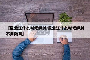 【黑龙江什么时候解封/黑龙江什么时候解封不用隔离】