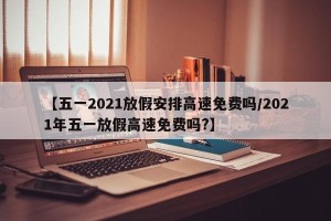 【五一2021放假安排高速免费吗/2021年五一放假高速免费吗?】