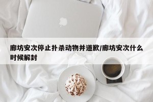 廊坊安次停止扑杀动物并道歉/廊坊安次什么时候解封