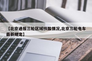 【北京通报三轮区域核酸情况,北京三轮电车最新规定】