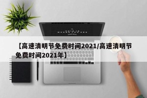 【高速清明节免费时间2021/高速清明节免费时间2021年】
