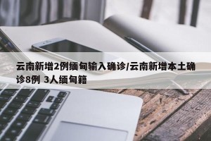 云南新增2例缅甸输入确诊/云南新增本土确诊8例 3人缅甸籍